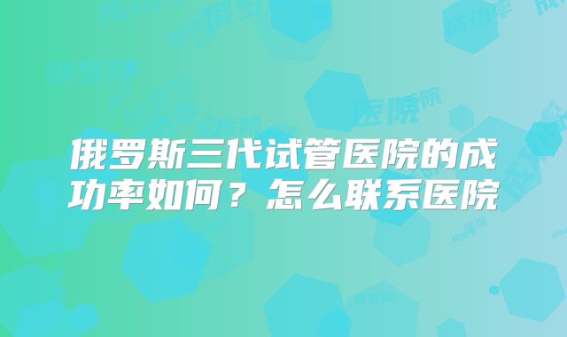 俄罗斯三代试管医院的成功率如何？怎么联系医院
