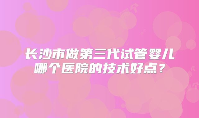 长沙市做第三代试管婴儿哪个医院的技术好点？