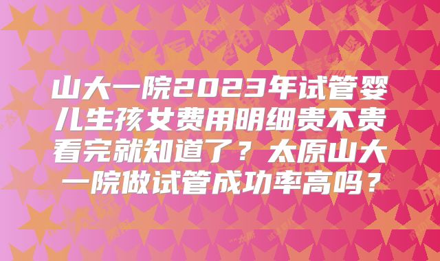 山大一院2023年试管婴儿生孩女费用明细贵不贵看完就知道了？太原山大一院做试管成功率高吗？