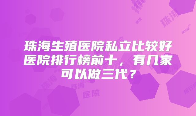 珠海生殖医院私立比较好医院排行榜前十，有几家可以做三代？