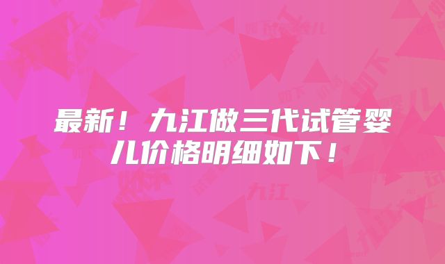 最新！九江做三代试管婴儿价格明细如下！