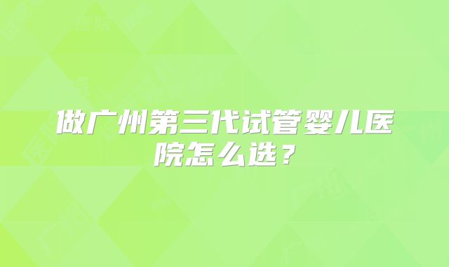 做广州第三代试管婴儿医院怎么选？
