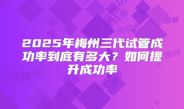 2025年梅州三代试管成功率到底有多大？如何提升成功率