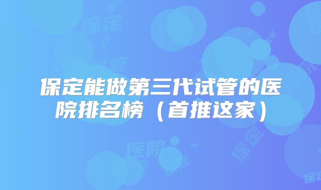 保定能做第三代试管的医院排名榜(首推这家)