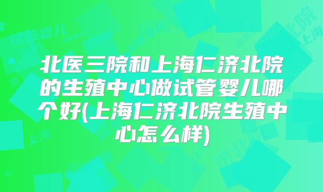 北医三院和上海仁济北院的生殖中心做试管婴儿哪个好(上海仁济北院生殖中心怎么样)