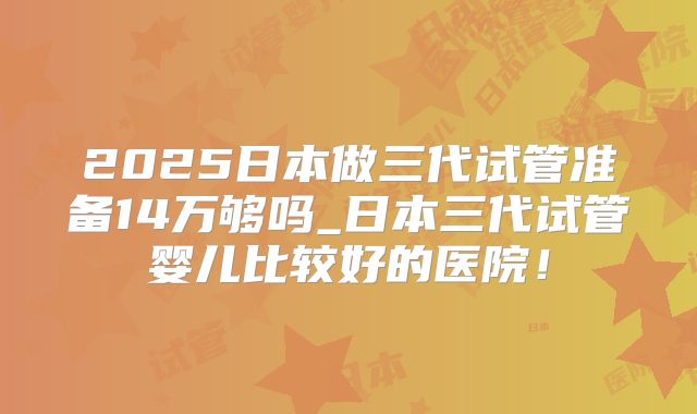 2025日本做三代试管准备14万够吗_日本三代试管婴儿比较好的医院!