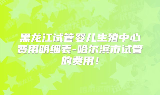黑龙江试管婴儿生殖中心费用明细表-哈尔滨市试管的费用！