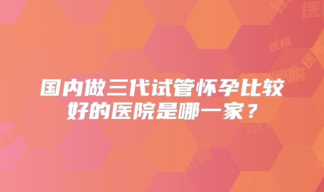 国内做三代试管怀孕比较好的医院是哪一家?