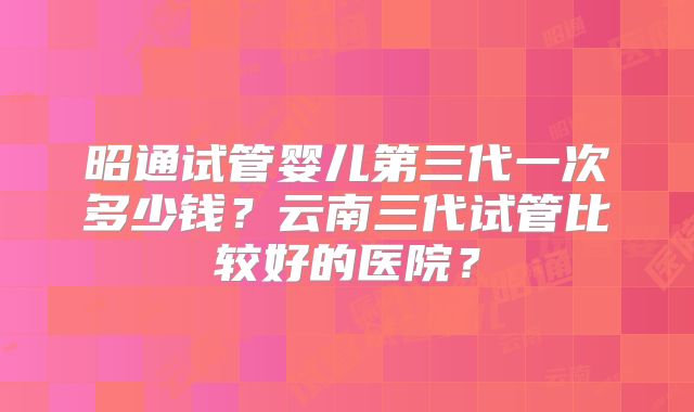 昭通试管婴儿第三代一次多少钱？云南三代试管比较好的医院？