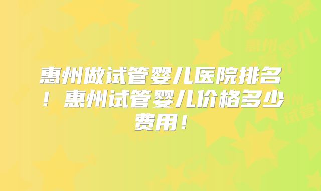 惠州做试管婴儿医院排名！惠州试管婴儿价格多少费用！