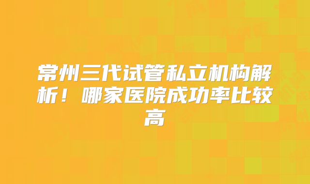 常州三代试管私立机构解析！哪家医院成功率比较高