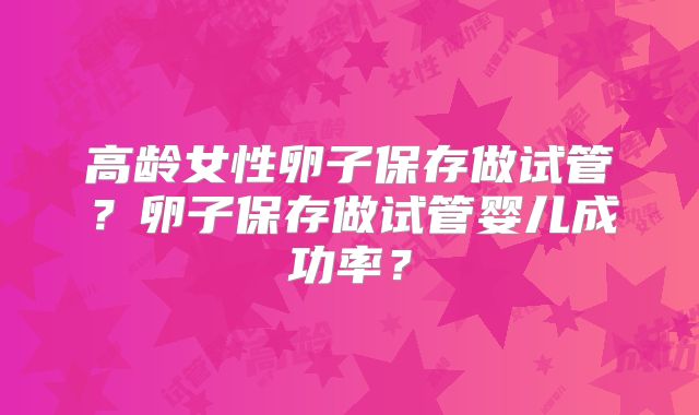 高龄女性卵子保存做试管?卵子保存做试管婴儿成功率?