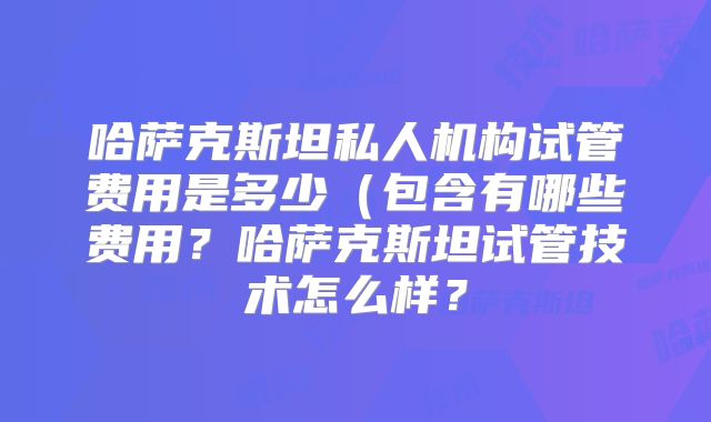 哈萨克斯坦私人机构试管费用是多少(包含有哪些费用?哈萨克斯坦试管技术怎么样?