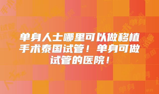 单身人士哪里可以做移植手术泰国试管！单身可做试管的医院！