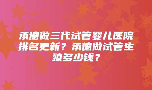 承德做三代试管婴儿医院排名更新？承德做试管生殖多少钱？