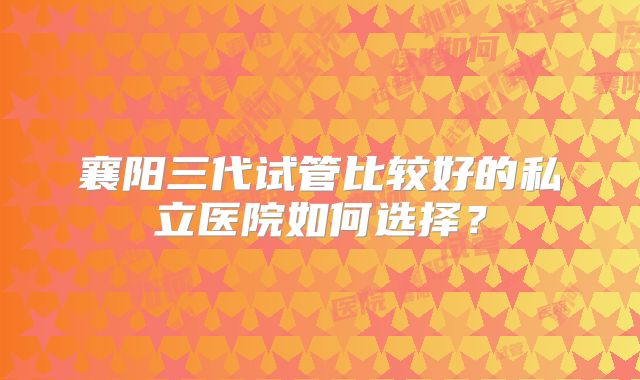 襄阳三代试管比较好的私立医院如何选择?