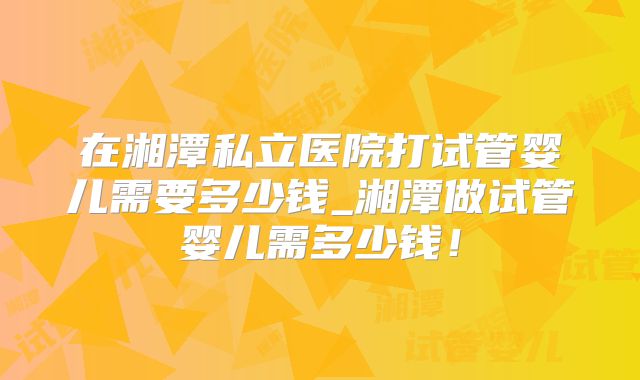 在湘潭私立医院打试管婴儿需要多少钱_湘潭做试管婴儿需多少钱！