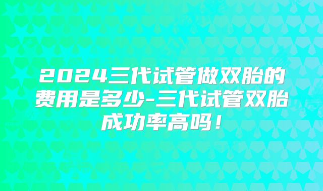 2024三代试管做双胎的费用是多少-三代试管双胎成功率高吗!
