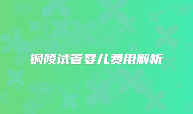 铜陵试管婴儿费用解析
