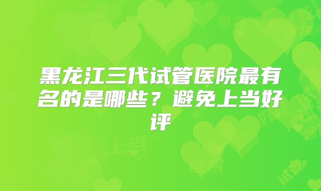 黑龙江三代试管医院最有名的是哪些?避免上当好评