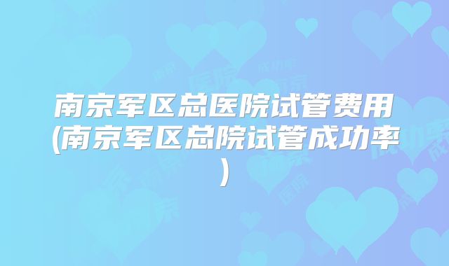 南京军区总医院试管费用(南京军区总院试管成功率)