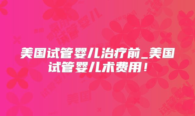 美国试管婴儿治疗前_美国试管婴儿术费用!