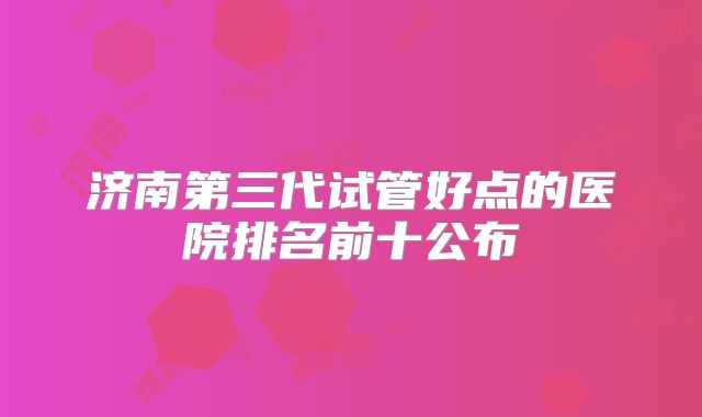 济南第三代试管好点的医院排名前十公布