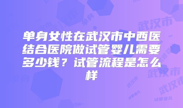 单身女性在武汉市中西医结合医院做试管婴儿需要多少钱？试管流程是怎么样