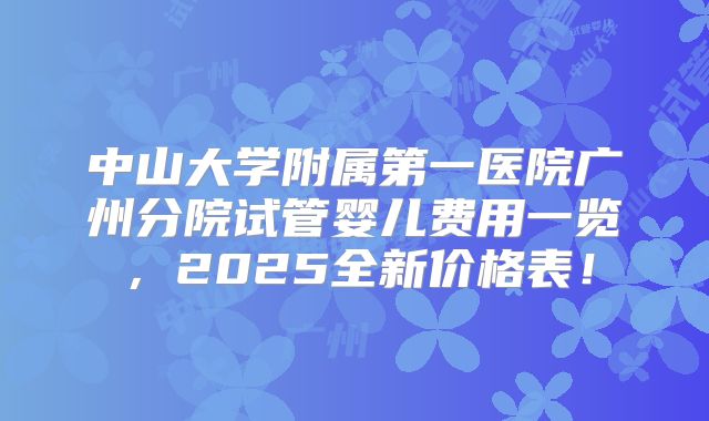 中山大学附属第一医院广州分院试管婴儿费用一览，2025全新价格表！