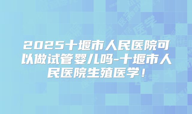 2025十堰市人民医院可以做试管婴儿吗-十堰市人民医院生殖医学!