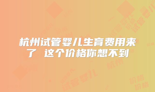 杭州试管婴儿生育费用来了 这个价格你想不到