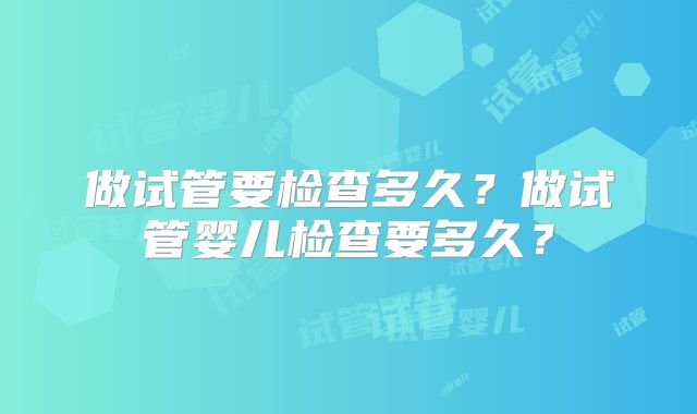 做试管要检查多久?做试管婴儿检查要多久?