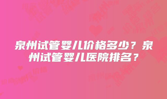 泉州试管婴儿价格多少？泉州试管婴儿医院排名？