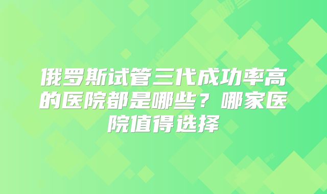 俄罗斯试管三代成功率高的医院都是哪些？哪家医院值得选择