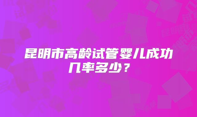 昆明市高龄试管婴儿成功几率多少？