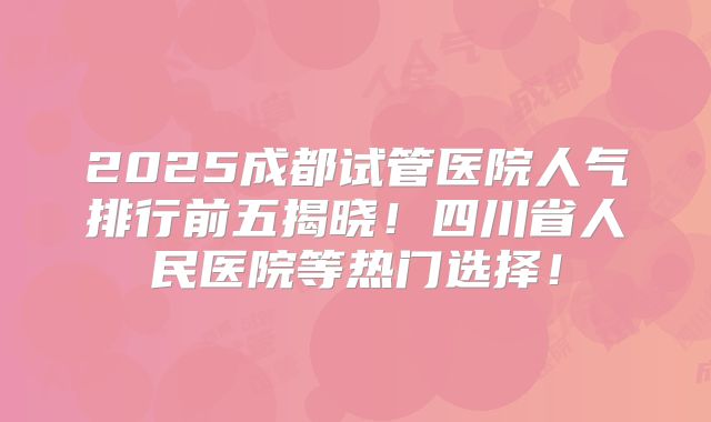 2025成都试管医院人气排行前五揭晓！四川省人民医院等热门选择！