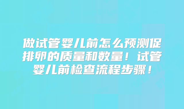 做试管婴儿前怎么预测促排卵的质量和数量！试管婴儿前检查流程步骤！