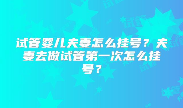 试管婴儿夫妻怎么挂号?夫妻去做试管第一次怎么挂号?