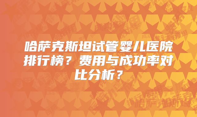 哈萨克斯坦试管婴儿医院排行榜？费用与成功率对比分析？