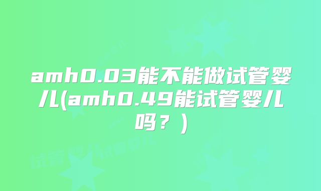 amh0.03能不能做试管婴儿(amh0.49能试管婴儿吗？)
