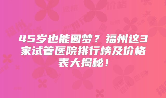 45岁也能圆梦？福州这3家试管医院排行榜及价格表大揭秘！