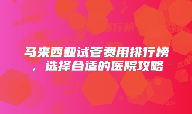 马来西亚试管费用排行榜，选择合适的医院攻略