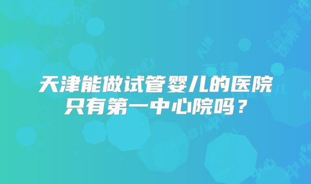 天津能做试管婴儿的医院只有第一中心院吗？