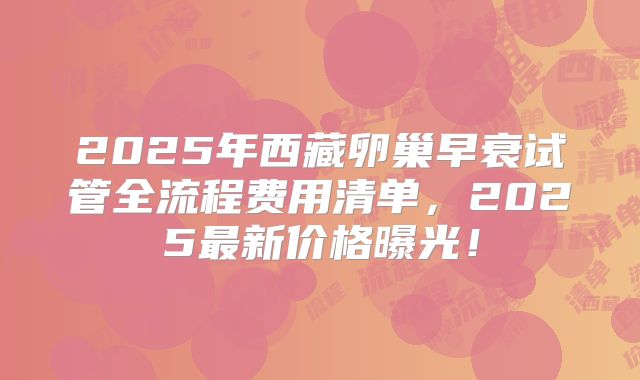 2025年西藏卵巢早衰试管全流程费用清单，2025最新价格曝光！