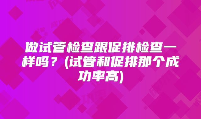 做试管检查跟促排检查一样吗?(试管和促排那个成功率高)