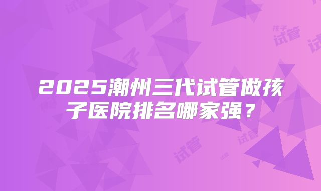 2025潮州三代试管做孩子医院排名哪家强？