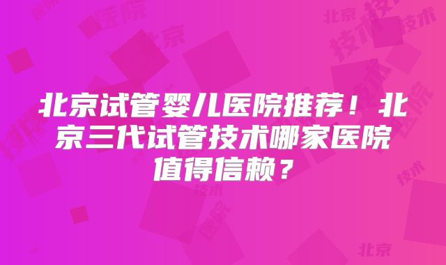 北京试管婴儿医院推荐！北京三代试管技术哪家医院值得信赖？