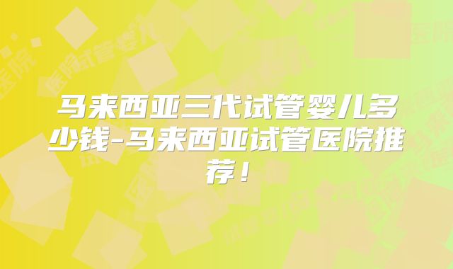 马来西亚三代试管婴儿多少钱-马来西亚试管医院推荐！