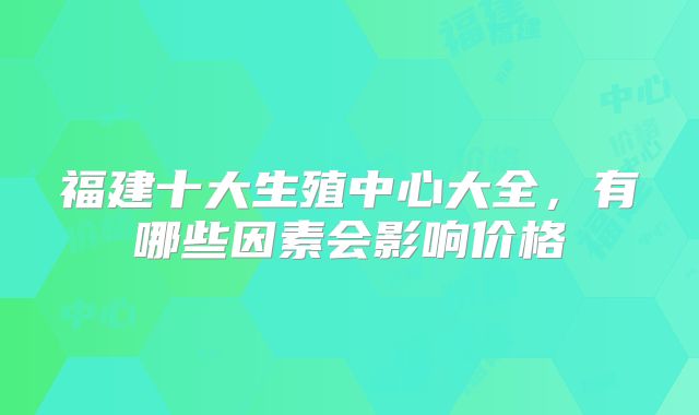 福建十大生殖中心大全,有哪些因素会影响价格