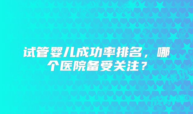 试管婴儿成功率排名，哪个医院备受关注？